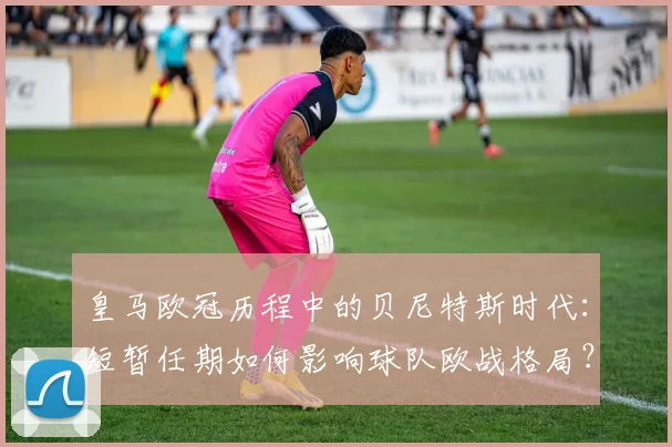 皇马欧冠历程中的贝尼特斯时代：短暂任期如何影响球队欧战格局？