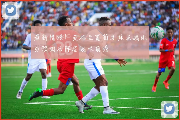 最新情报！英格兰葡萄牙焦点战比分预测及阵容战术前瞻