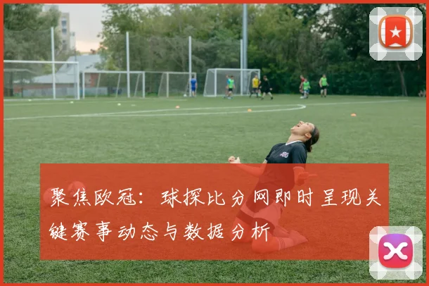 聚焦欧冠：球探比分网即时呈现关键赛事动态与数据分析