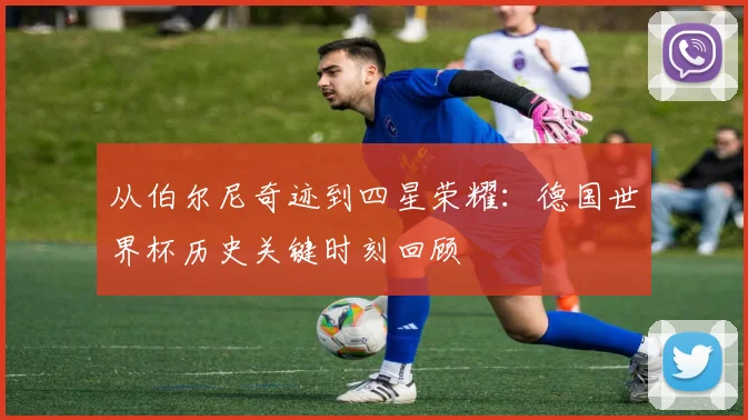 从伯尔尼奇迹到四星荣耀：德国世界杯历史关键时刻回顾