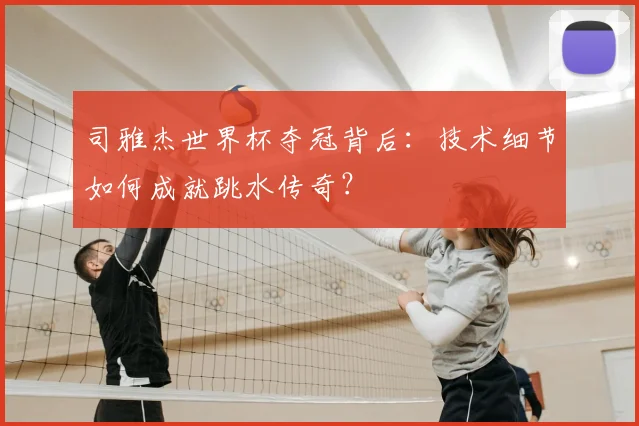 司雅杰世界杯夺冠背后：技术细节如何成就跳水传奇？
