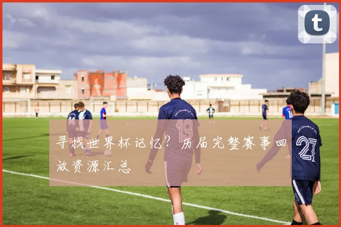 寻找世界杯记忆？历届完整赛事回放资源汇总