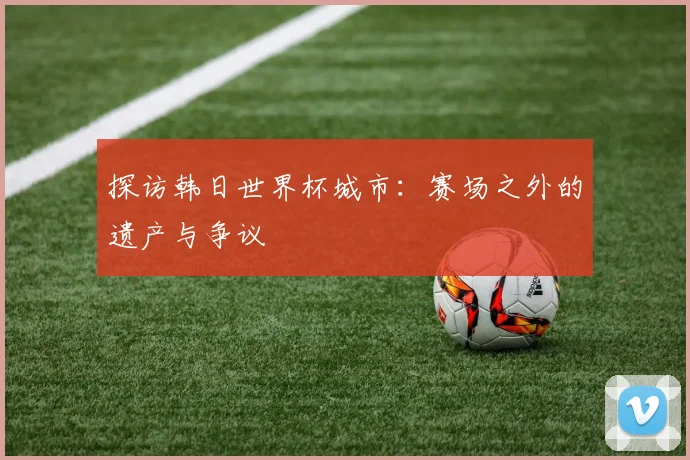 探访韩日世界杯城市：赛场之外的遗产与争议
