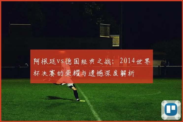 阿根廷vs德国经典之战：2014世界杯决赛的荣耀与遗憾深度解析