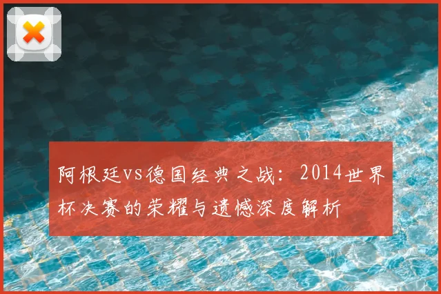 阿根廷vs德国经典之战：2014世界杯决赛的荣耀与遗憾深度解析