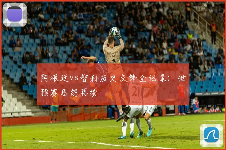 阿根廷vs智利历史交锋全记录：世预赛恩怨再续