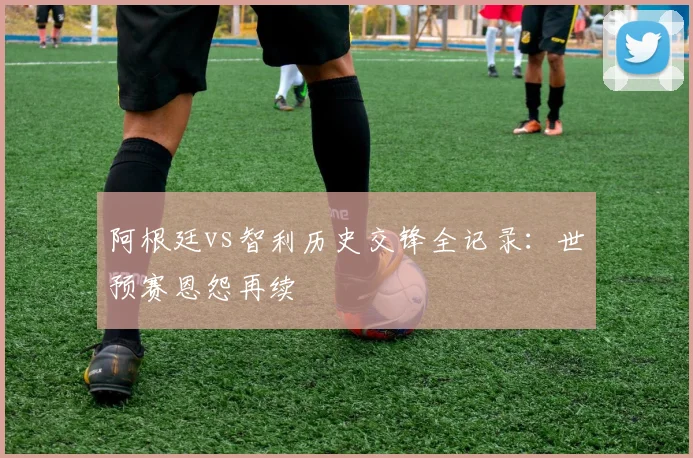 阿根廷vs智利历史交锋全记录：世预赛恩怨再续