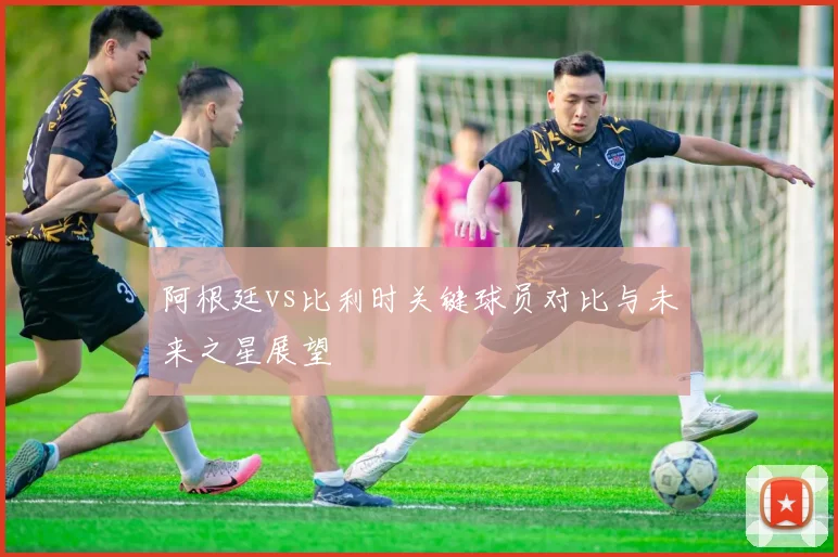 阿根廷vs比利时关键球员对比与未来之星展望