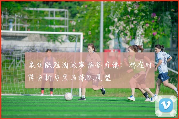 聚焦欧冠淘汰赛抽签直播：潜在对阵分析与黑马球队展望