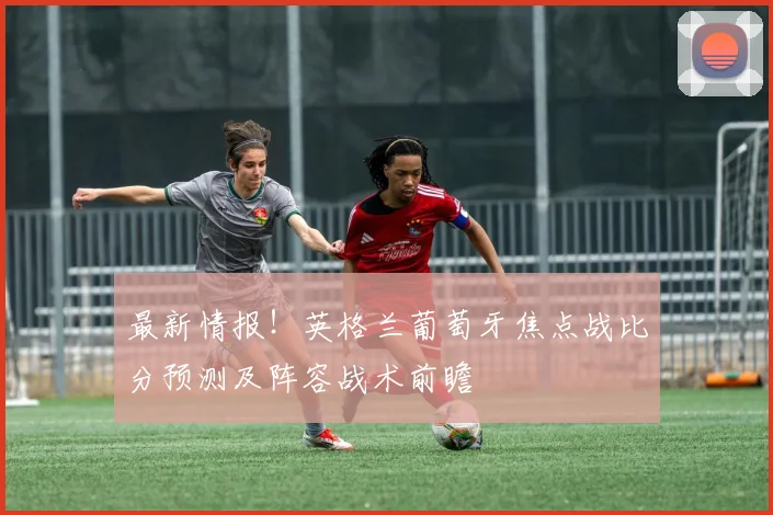 最新情报！英格兰葡萄牙焦点战比分预测及阵容战术前瞻