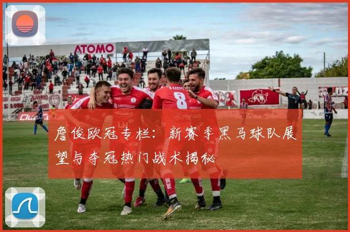詹俊欧冠专栏：新赛季黑马球队展望与夺冠热门战术揭秘