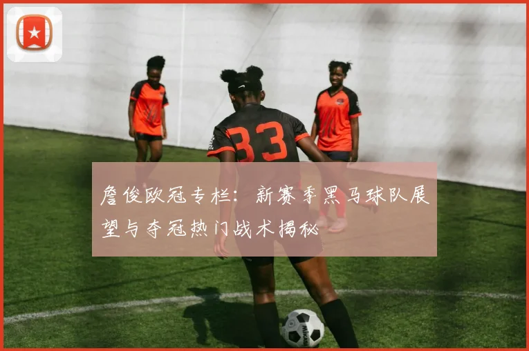 詹俊欧冠专栏：新赛季黑马球队展望与夺冠热门战术揭秘