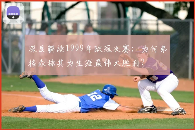 深度解读1999年欧冠决赛：为何弗格森称其为生涯最伟大胜利？